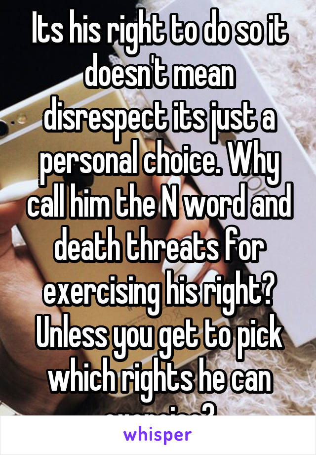 Its his right to do so it doesn't mean disrespect its just a personal choice. Why call him the N word and death threats for exercising his right? Unless you get to pick which rights he can exercise?