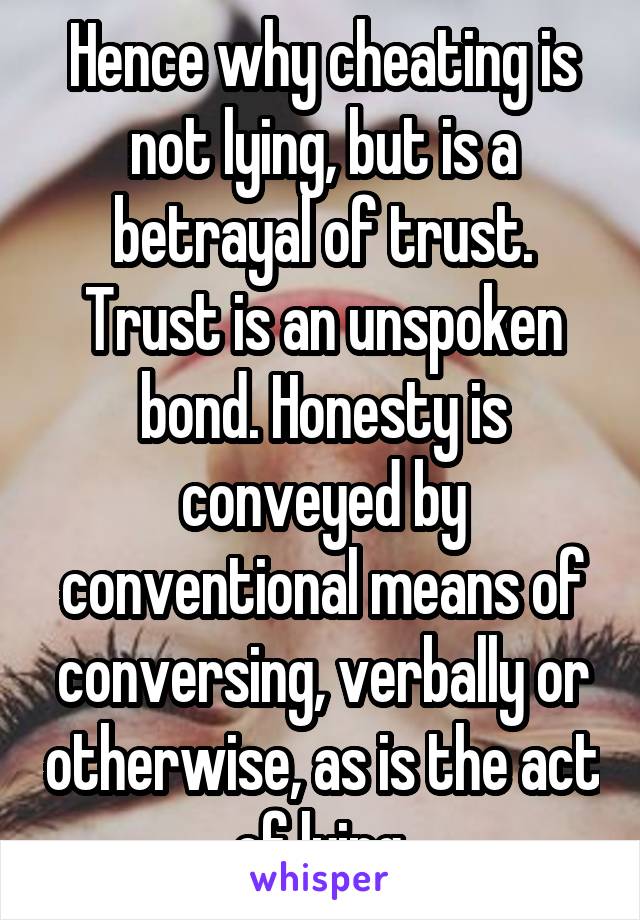 Hence why cheating is not lying, but is a betrayal of trust. Trust is an unspoken bond. Honesty is conveyed by conventional means of conversing, verbally or otherwise, as is the act of lying.