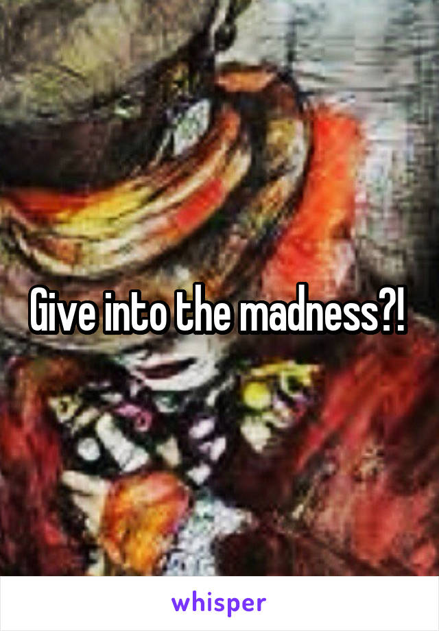 Give into the madness?! 