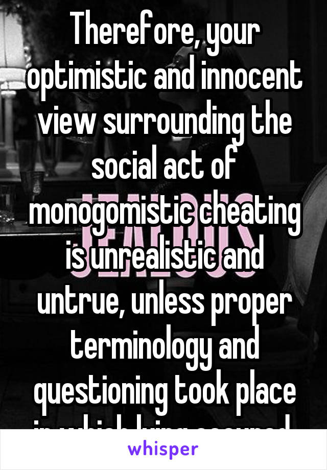 Therefore, your optimistic and innocent view surrounding the social act of monogomistic cheating is unrealistic and untrue, unless proper terminology and questioning took place in which lying occured.