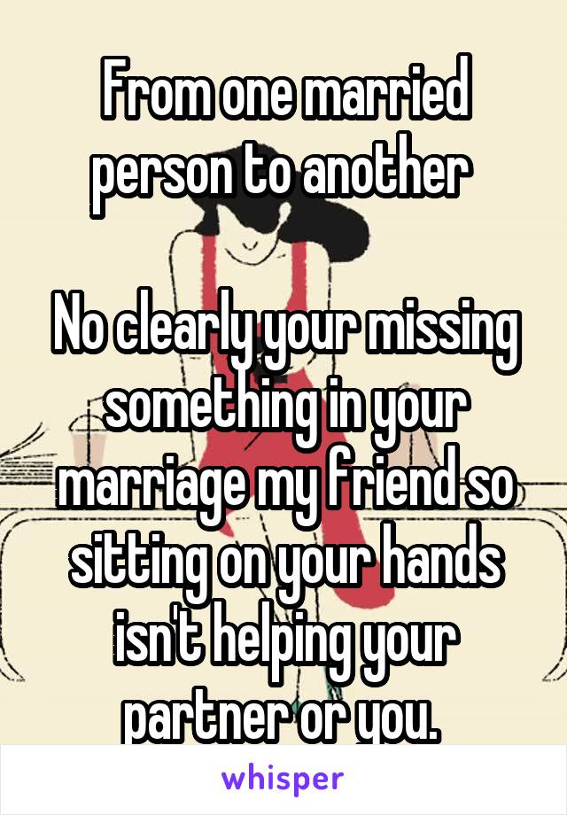 From one married person to another 

No clearly your missing something in your marriage my friend so sitting on your hands isn't helping your partner or you. 
