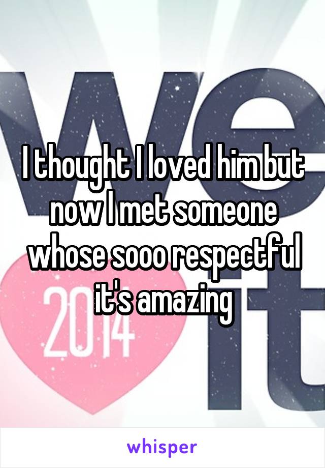 I thought I loved him but now I met someone whose sooo respectful it's amazing