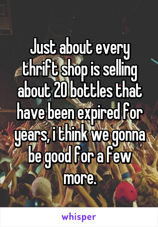 Just about every thrift shop is selling about 20 bottles that have been expired for years, i think we gonna be good for a few more.