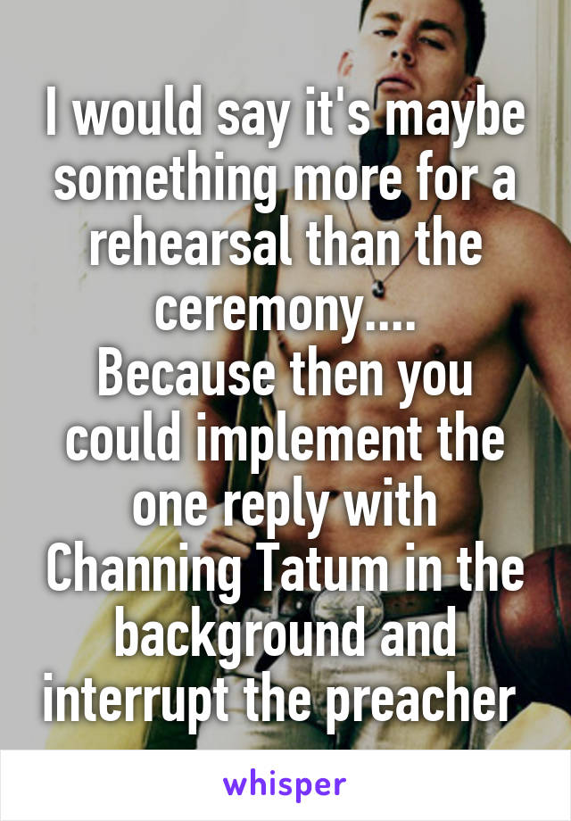 I would say it's maybe something more for a rehearsal than the ceremony....
Because then you could implement the one reply with Channing Tatum in the background and interrupt the preacher 
