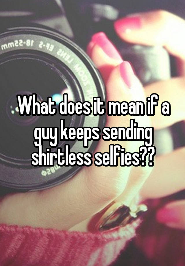 what-does-it-mean-if-a-guy-keeps-sending-shirtless-selfies