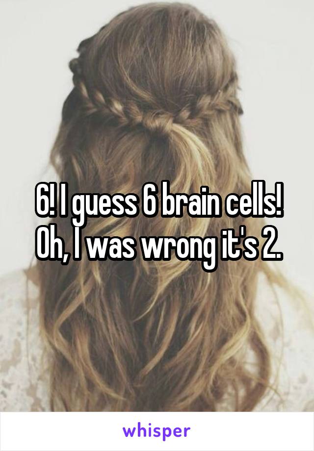 6! I guess 6 brain cells! Oh, I was wrong it's 2.