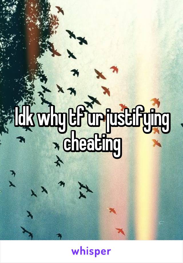 Idk why tf ur justifying cheating