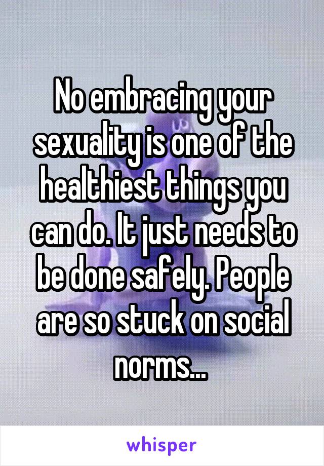 No embracing your sexuality is one of the healthiest things you can do. It just needs to be done safely. People are so stuck on social norms... 