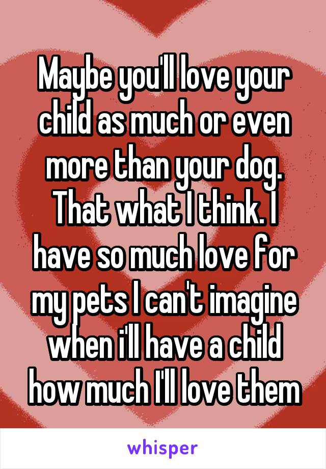 Maybe you'll love your child as much or even more than your dog. That what I think. I have so much love for my pets I can't imagine when i'll have a child how much I'll love them