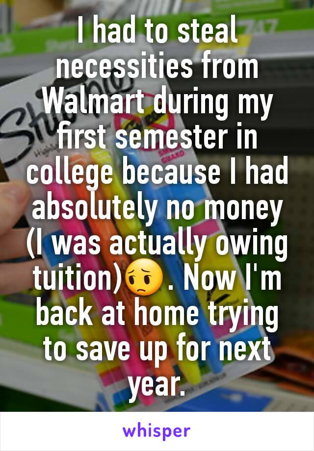 I had to steal necessities from Walmart during my first semester in college because I had absolutely no money (I was actually owing tuition)😔. Now I'm back at home trying to save up for next year.