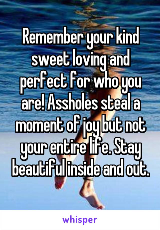 Remember your kind sweet loving and perfect for who you are! Assholes steal a moment of joy but not your entire life. Stay beautiful inside and out. 
