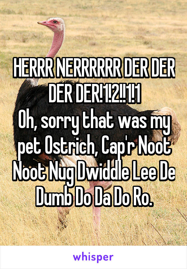 HERRR NERRRRRR DER DER DER DER!1!2!!1!1
Oh, sorry that was my pet Ostrich, Cap'r Noot Noot Nug Dwiddle Lee De Dumb Do Da Do Ro.
