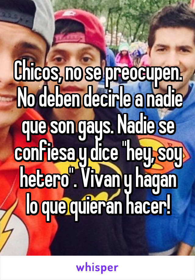 Chicos, no se preocupen.  No deben decirle a nadie que son gays. Nadie se confiesa y dice "hey, soy hetero". Vivan y hagan lo que quieran hacer!