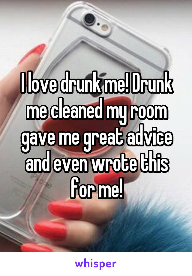 I love drunk me! Drunk me cleaned my room gave me great advice and even wrote this for me!