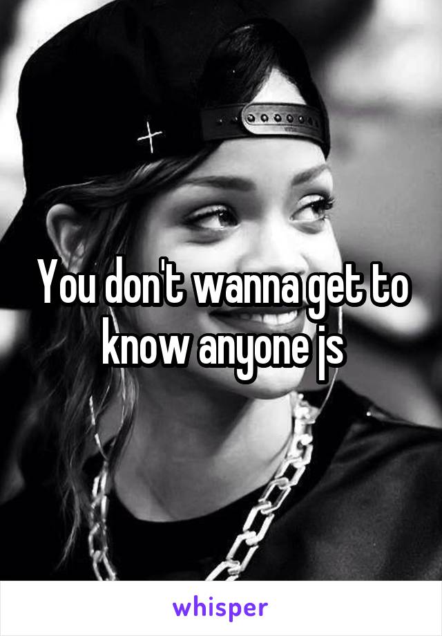 You don't wanna get to know anyone js