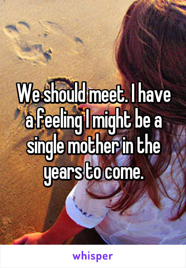 We should meet. I have a feeling I might be a single mother in the years to come.