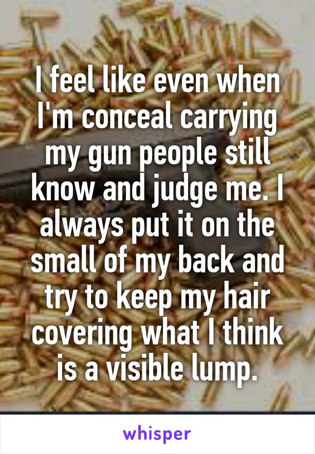 I feel like even when I'm conceal carrying my gun people still know and judge me. I always put it on the small of my back and try to keep my hair covering what I think is a visible lump.