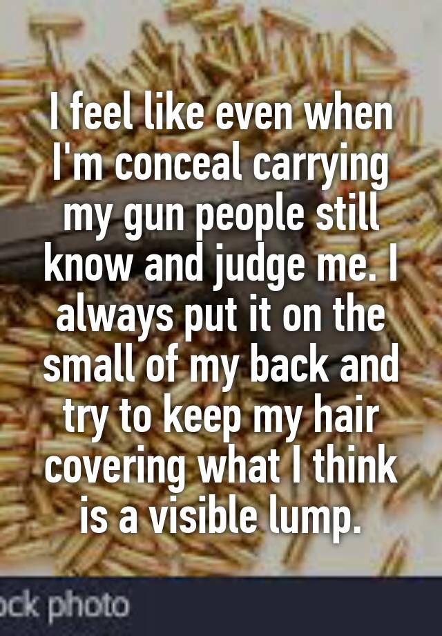 I feel like even when I'm conceal carrying my gun people still know and judge me. I always put it on the small of my back and try to keep my hair covering what I think is a visible lump.