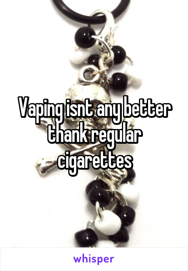 Vaping isnt any better thank regular cigarettes