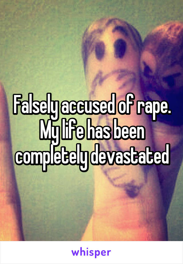 Falsely accused of rape. My life has been completely devastated