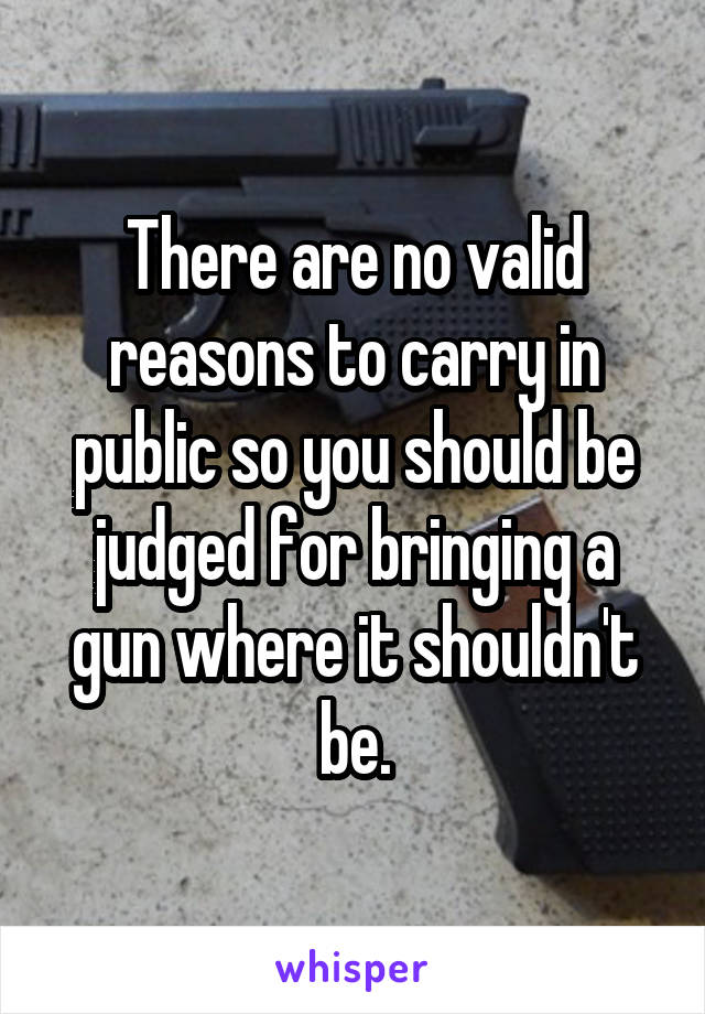 There are no valid reasons to carry in public so you should be judged for bringing a gun where it shouldn't be.