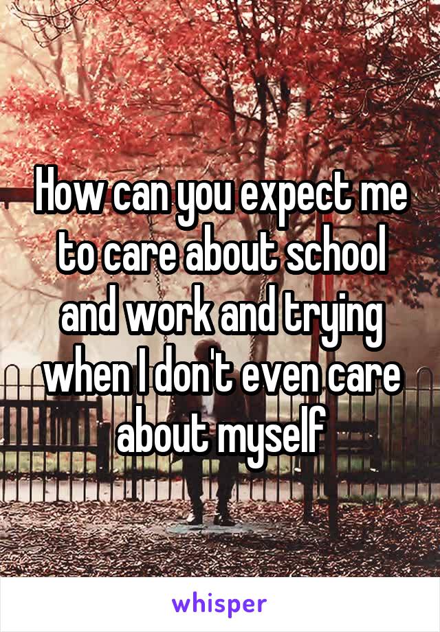 How can you expect me to care about school and work and trying when I don't even care about myself