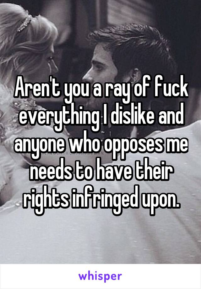 Aren't you a ray of fuck everything I dislike and anyone who opposes me needs to have their rights infringed upon.