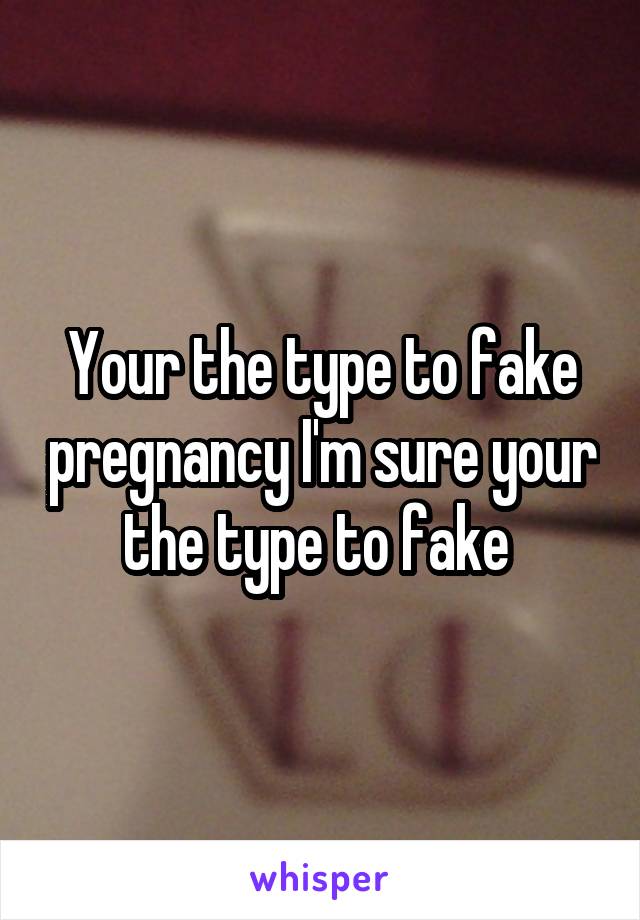 Your the type to fake pregnancy I'm sure your the type to fake 