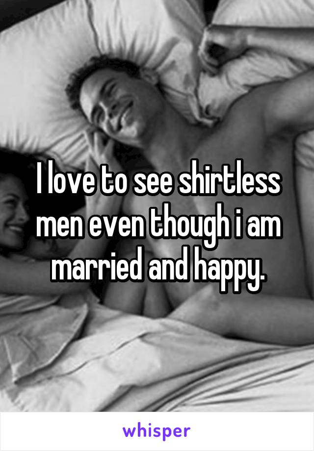I love to see shirtless men even though i am married and happy.