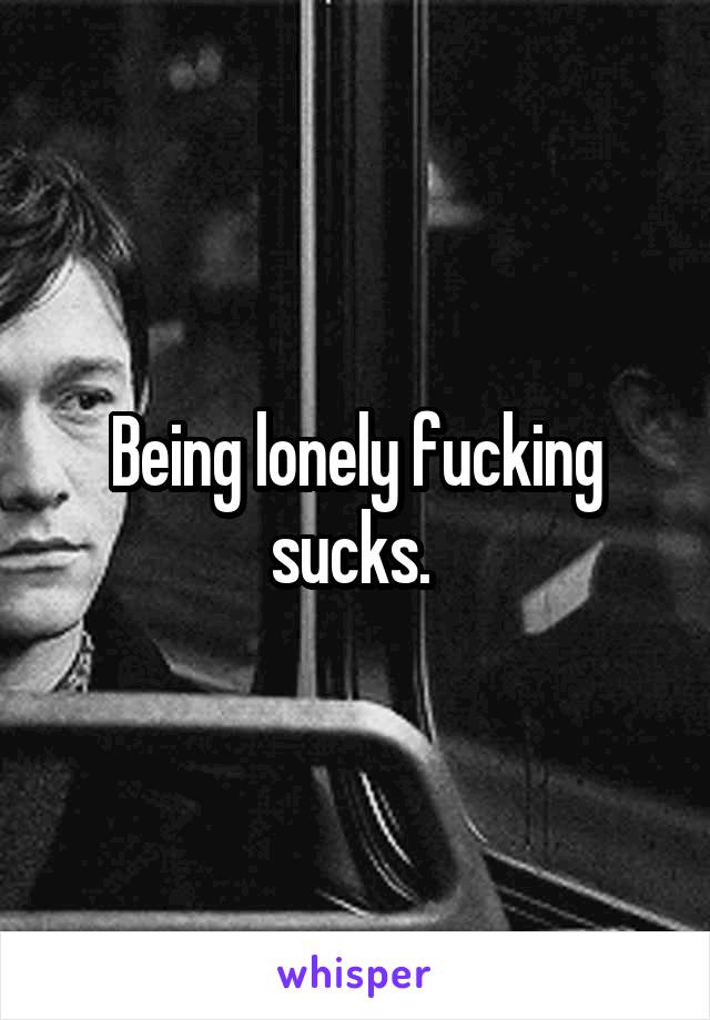 Being lonely fucking sucks. 