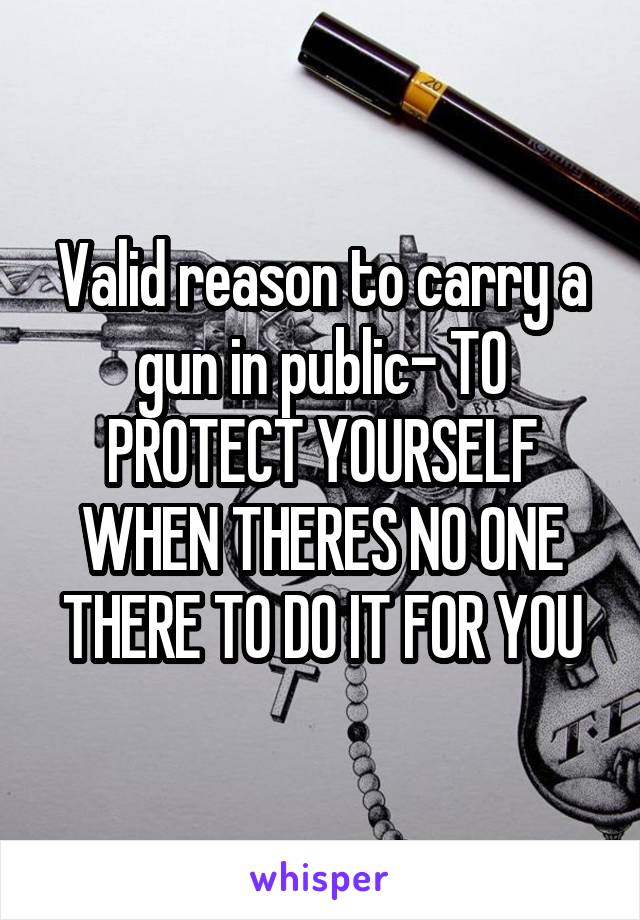 Valid reason to carry a gun in public- TO PROTECT YOURSELF WHEN THERES NO ONE THERE TO DO IT FOR YOU