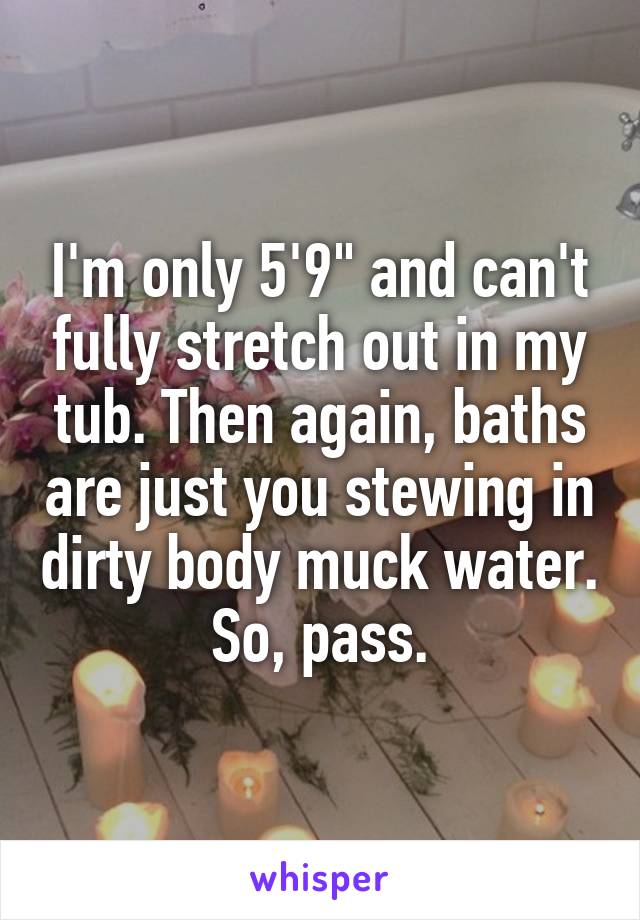 I'm only 5'9" and can't fully stretch out in my tub. Then again, baths are just you stewing in dirty body muck water.
So, pass.