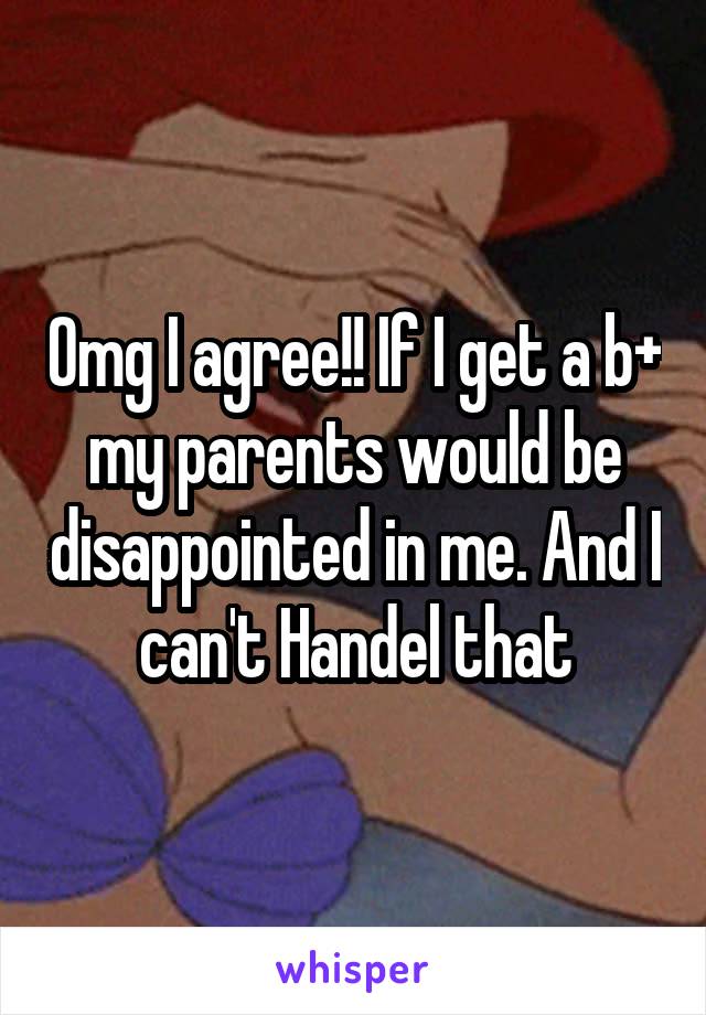 Omg I agree!! If I get a b+ my parents would be disappointed in me. And I can't Handel that