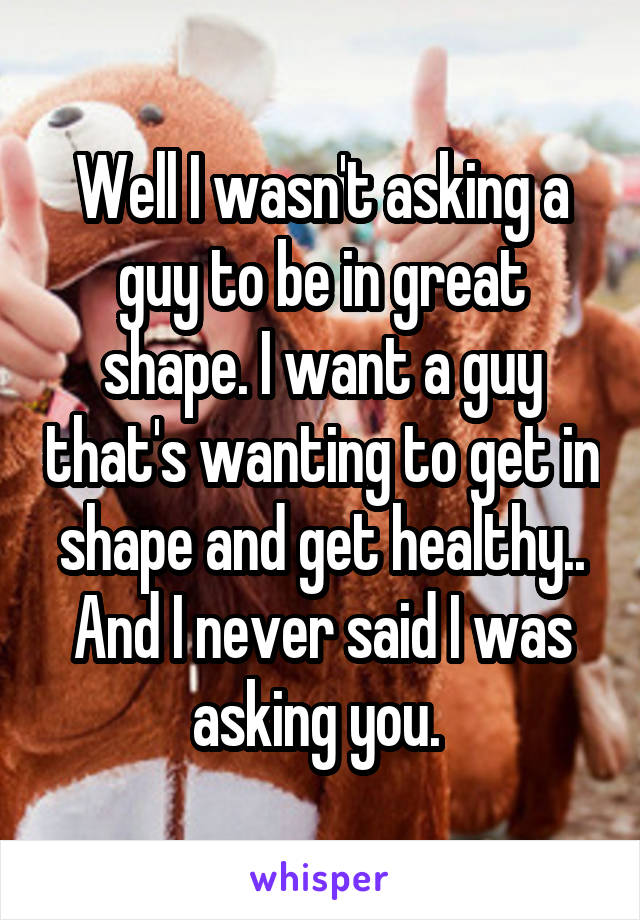 Well I wasn't asking a guy to be in great shape. I want a guy that's wanting to get in shape and get healthy.. And I never said I was asking you. 