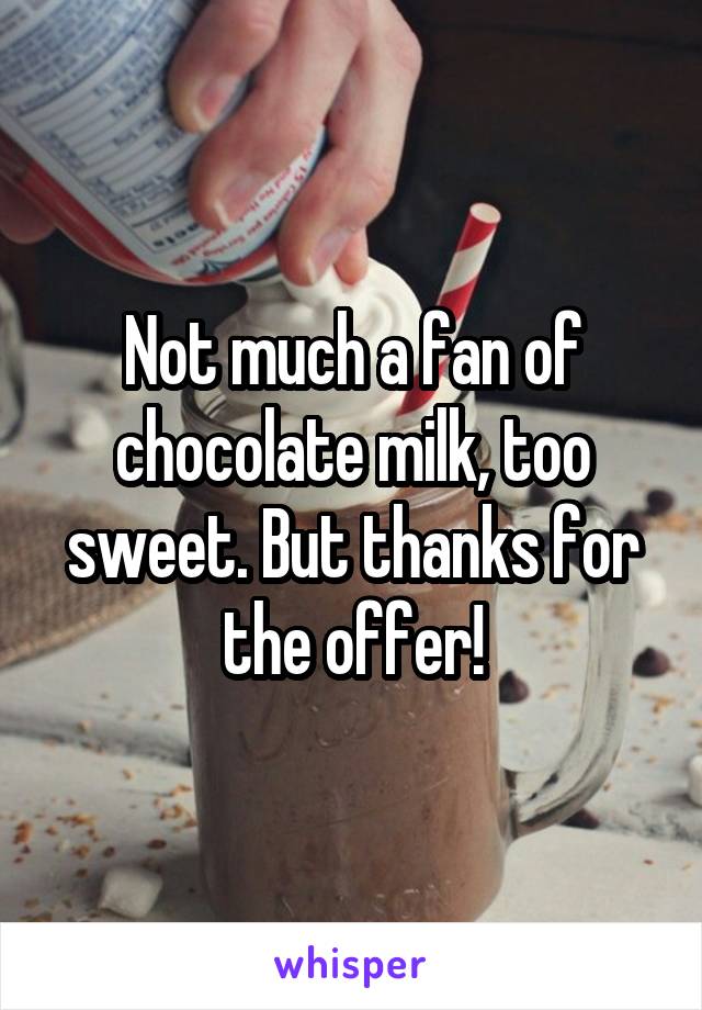 Not much a fan of chocolate milk, too sweet. But thanks for the offer!