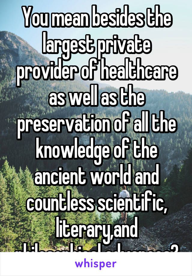 You mean besides the largest private provider of healthcare as well as the preservation of all the knowledge of the ancient world and countless scientific, literary,and philosophical advances?