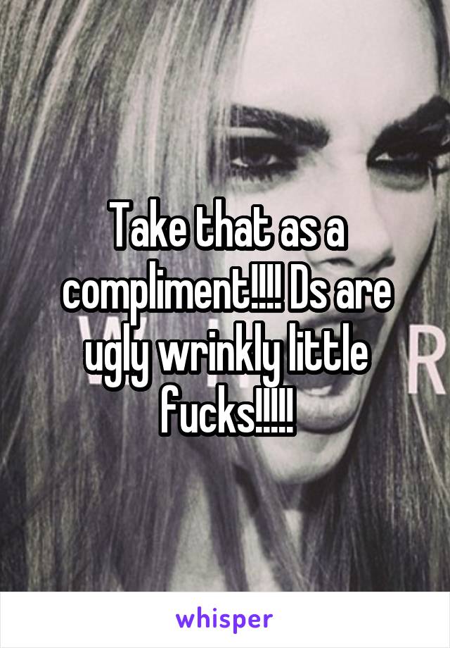 Take that as a compliment!!!! Ds are ugly wrinkly little fucks!!!!!