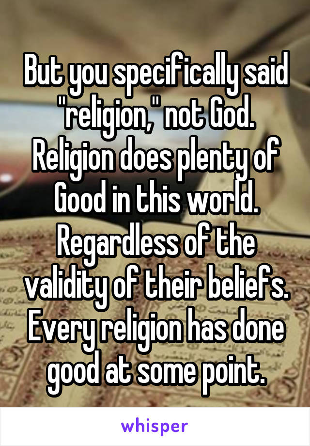But you specifically said "religion," not God. Religion does plenty of Good in this world. Regardless of the validity of their beliefs. Every religion has done good at some point.