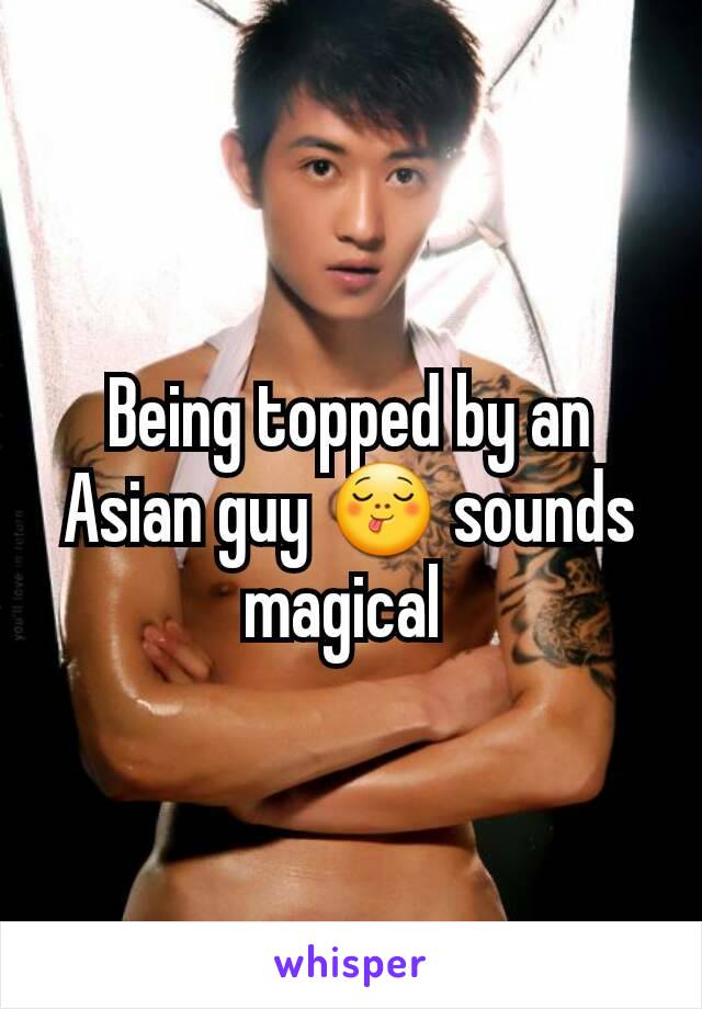 Being topped by an Asian guy 😋 sounds magical 