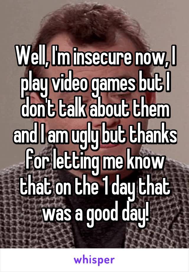 Well, I'm insecure now, I play video games but I don't talk about them and I am ugly but thanks for letting me know that on the 1 day that was a good day!