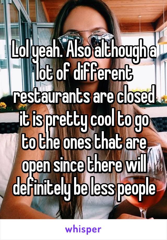 Lol yeah. Also although a lot of different restaurants are closed it is pretty cool to go to the ones that are open since there will definitely be less people