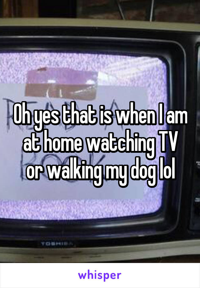 Oh yes that is when I am at home watching TV or walking my dog lol