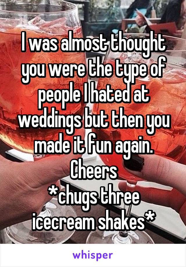 I was almost thought you were the type of people I hated at weddings but then you made it fun again. Cheers
*chugs three icecream shakes*