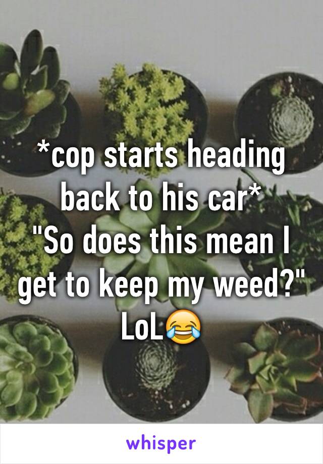 *cop starts heading back to his car* 
"So does this mean I get to keep my weed?"
LoL😂