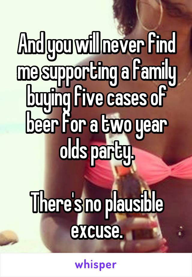 And you will never find me supporting a family buying five cases of beer for a two year olds party.

There's no plausible excuse.