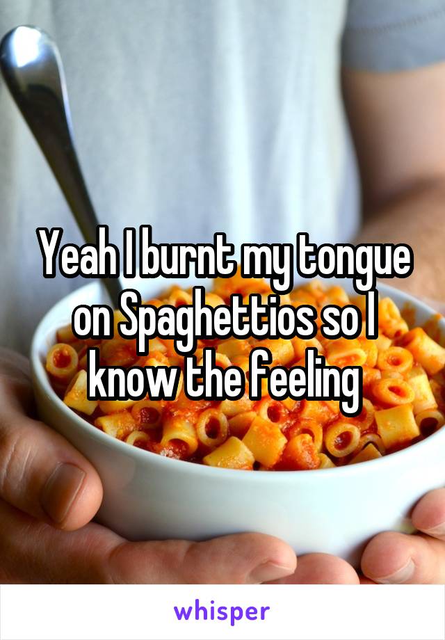 Yeah I burnt my tongue on Spaghettios so I know the feeling