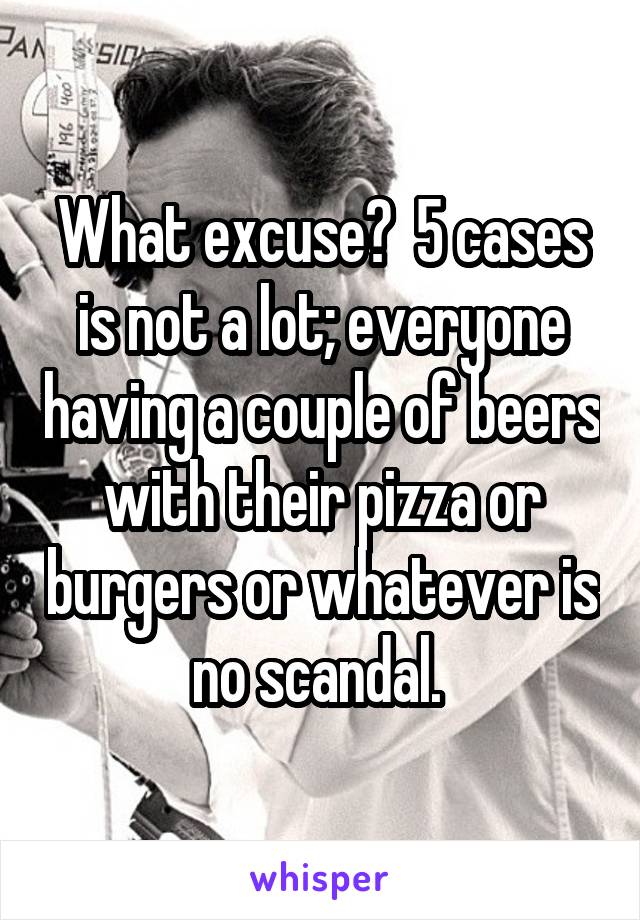 What excuse?  5 cases is not a lot; everyone having a couple of beers with their pizza or burgers or whatever is no scandal. 