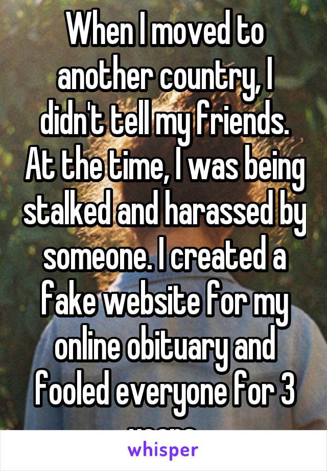 When I moved to another country, I didn't tell my friends. At the time, I was being stalked and harassed by someone. I created a fake website for my online obituary and fooled everyone for 3 years.