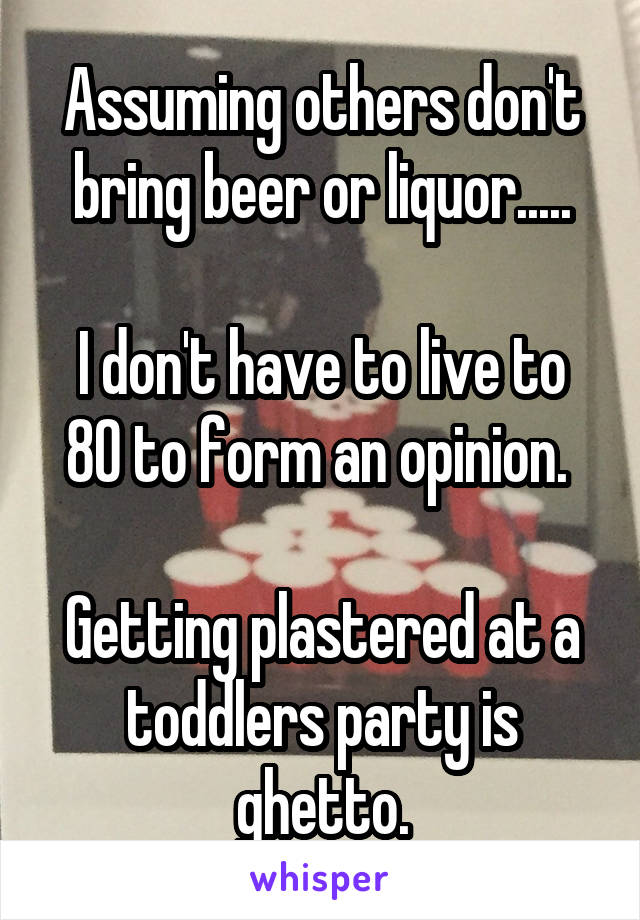 Assuming others don't bring beer or liquor.....

I don't have to live to 80 to form an opinion. 

Getting plastered at a toddlers party is ghetto.