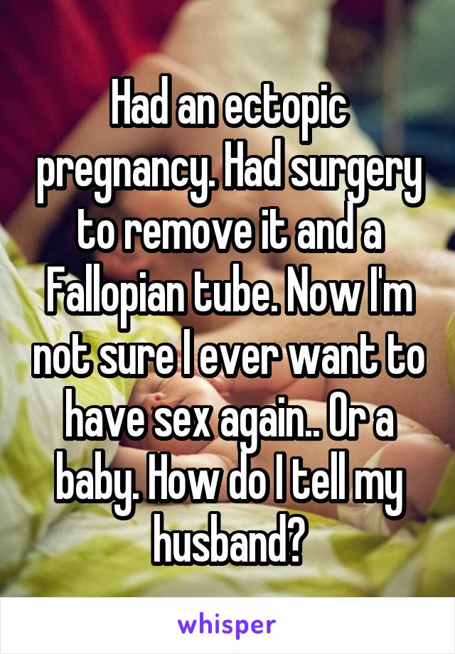 Had an ectopic pregnancy. Had surgery to remove it and a Fallopian tube. Now I'm not sure I ever want to have sex again.. Or a baby. How do I tell my husband?